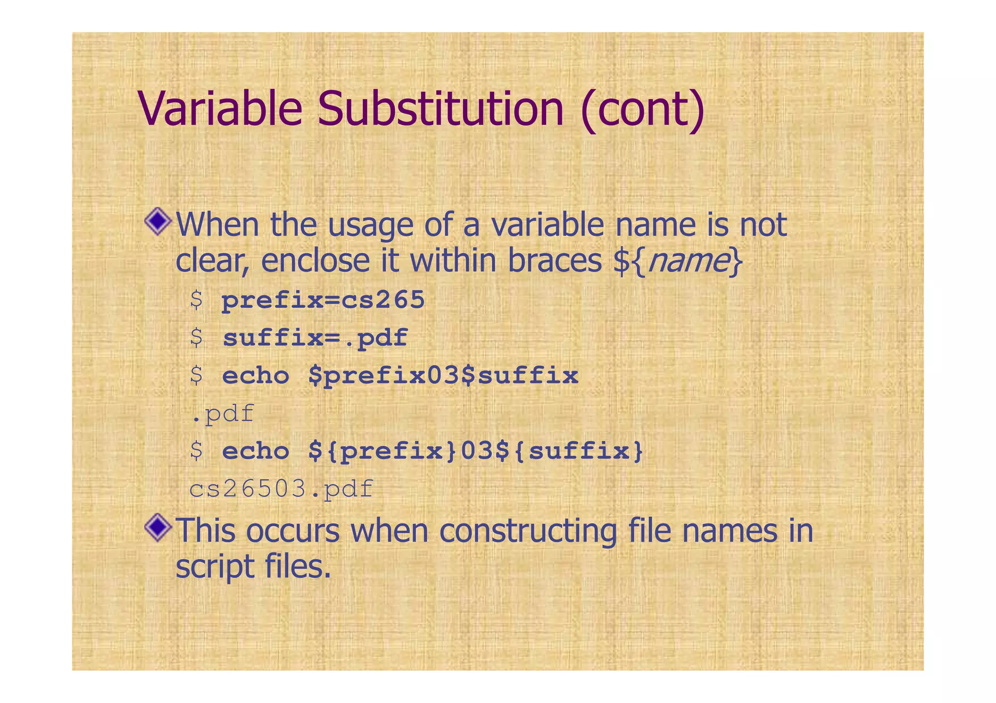 Variable Substitution (cont)
When the usage of a variable name is not
clear, enclose it within braces ${name}
$ prefix=cs265
$ suffix=.pdf
$ echo $prefix03$suffix
.pdf
$ echo ${prefix}03${suffix}
cs26503.pdf
This occurs when constructing file names in
script files.
 