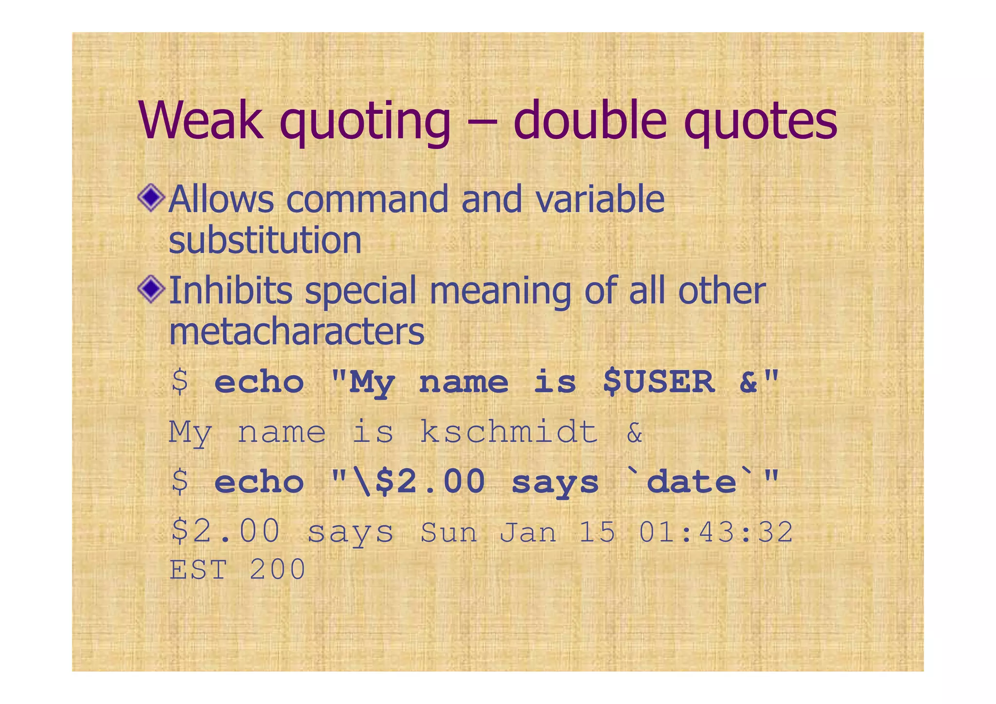 Weak quoting – double quotes
Allows command and variable
substitution
Inhibits special meaning of all other
metacharacters
$ echo "My name is $USER &"
My name is kschmidt &
$ echo "$2.00 says `date`"
$2.00 says Sun Jan 15 01:43:32
EST 200
 
