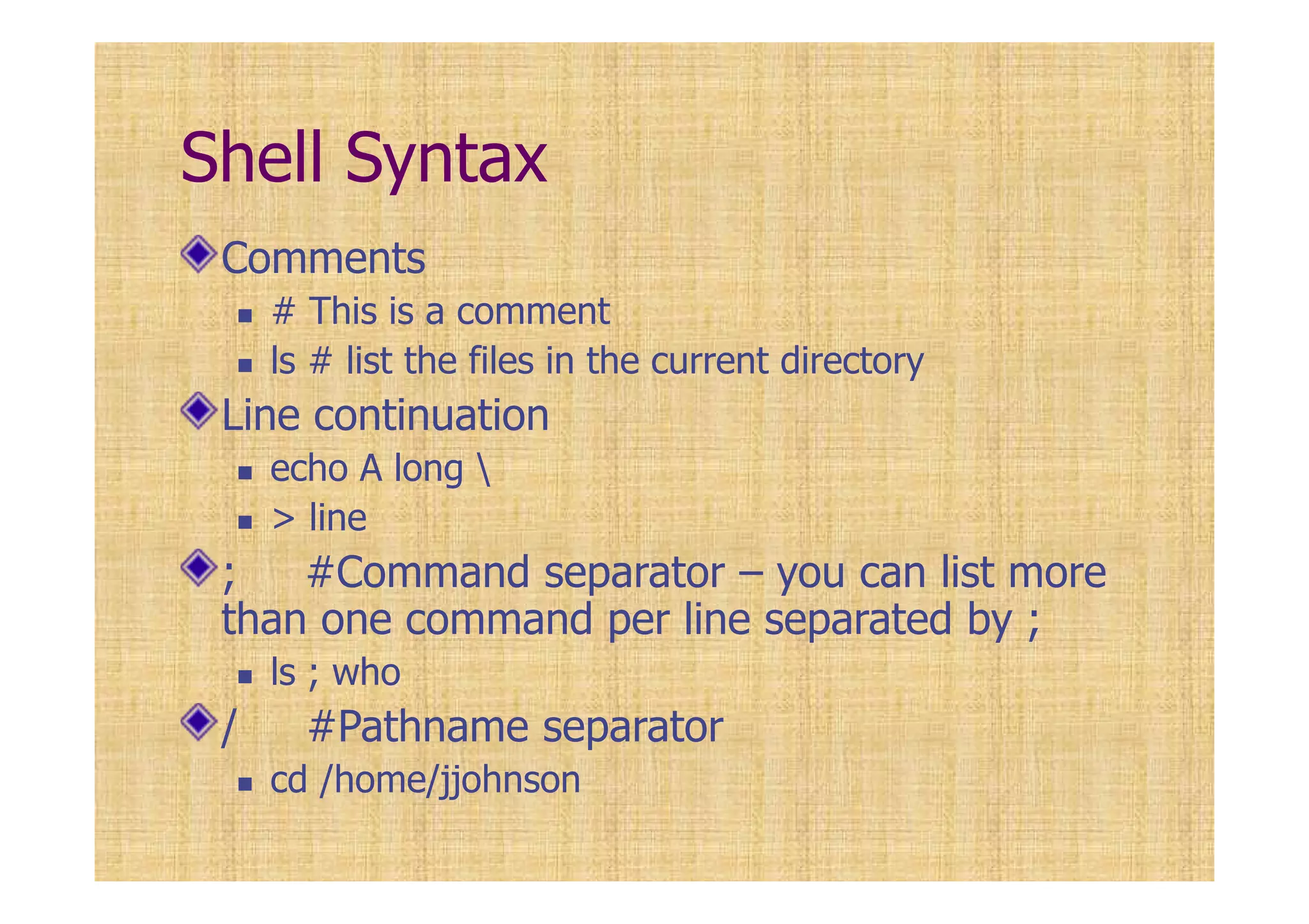Shell Syntax
Comments
# This is a comment
ls # list the files in the current directory
Line continuation
echo A long 
> line
; #Command separator – you can list more
than one command per line separated by ;
ls ; who
/ #Pathname separator
cd /home/jjohnson
 