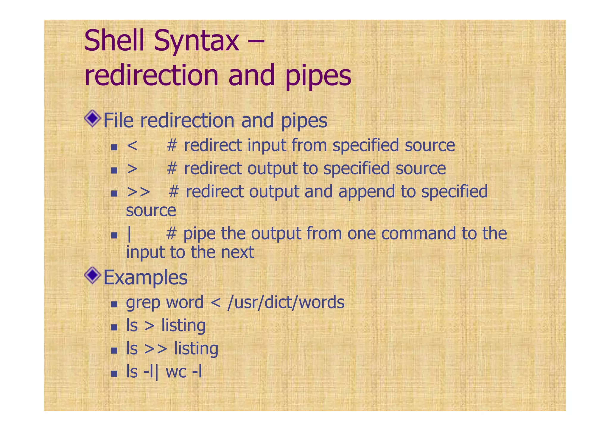Shell Syntax –
redirection and pipes
File redirection and pipes
< # redirect input from specified source
> # redirect output to specified source
>> # redirect output and append to specified
source
| # pipe the output from one command to the
input to the next
Examples
grep word < /usr/dict/words
ls > listing
ls >> listing
ls -l| wc -l
 