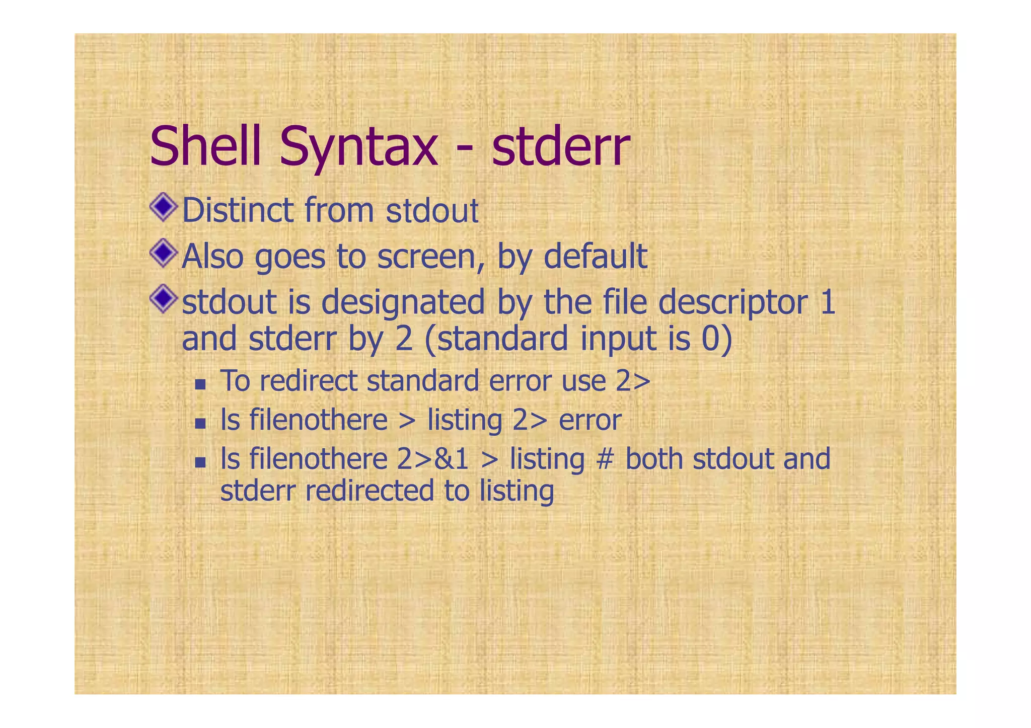 Shell Syntax - stderr
Distinct from stdout
Also goes to screen, by default
stdout is designated by the file descriptor 1
and stderr by 2 (standard input is 0)
To redirect standard error use 2>
ls filenothere > listing 2> error
ls filenothere 2>&1 > listing # both stdout and
stderr redirected to listing
 