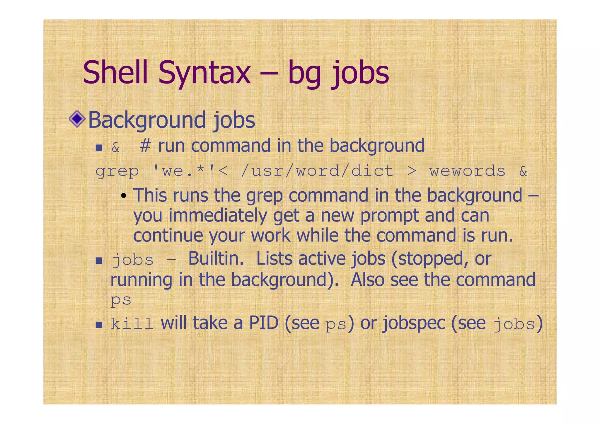 Shell Syntax – bg jobs
Background jobs
& # run command in the background
grep 'we.*'< /usr/word/dict > wewords &
• This runs the grep command in the background –
you immediately get a new prompt and can
continue your work while the command is run.
jobs – Builtin. Lists active jobs (stopped, or
running in the background). Also see the command
ps
kill will take a PID (see ps) or jobspec (see jobs)
 