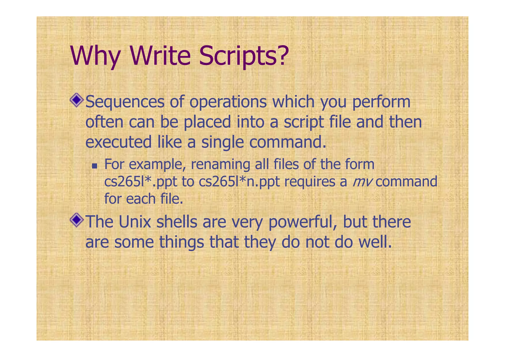 Why Write Scripts?
Sequences of operations which you perform
often can be placed into a script file and then
executed like a single command.
For example, renaming all files of the form
cs265l*.ppt to cs265l*n.ppt requires a mv command
for each file.
The Unix shells are very powerful, but there
are some things that they do not do well.
 