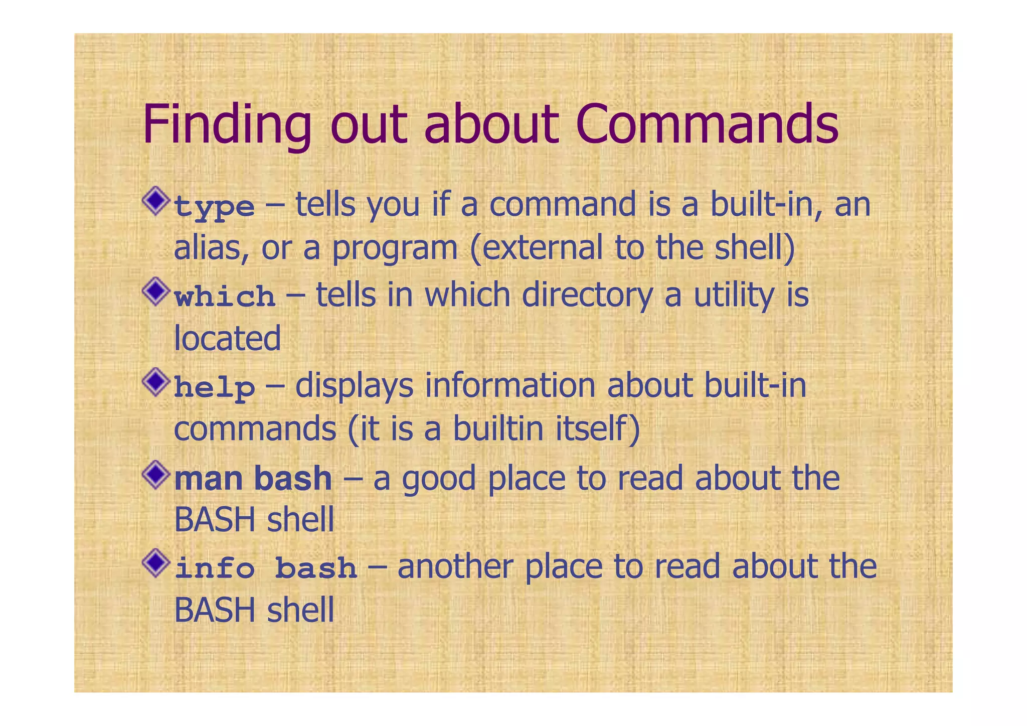 Finding out about Commands
type – tells you if a command is a built-in, an
alias, or a program (external to the shell)
which – tells in which directory a utility is
located
help – displays information about built-in
commands (it is a builtin itself)
man bash – a good place to read about the
BASH shell
info bash – another place to read about the
BASH shell
 