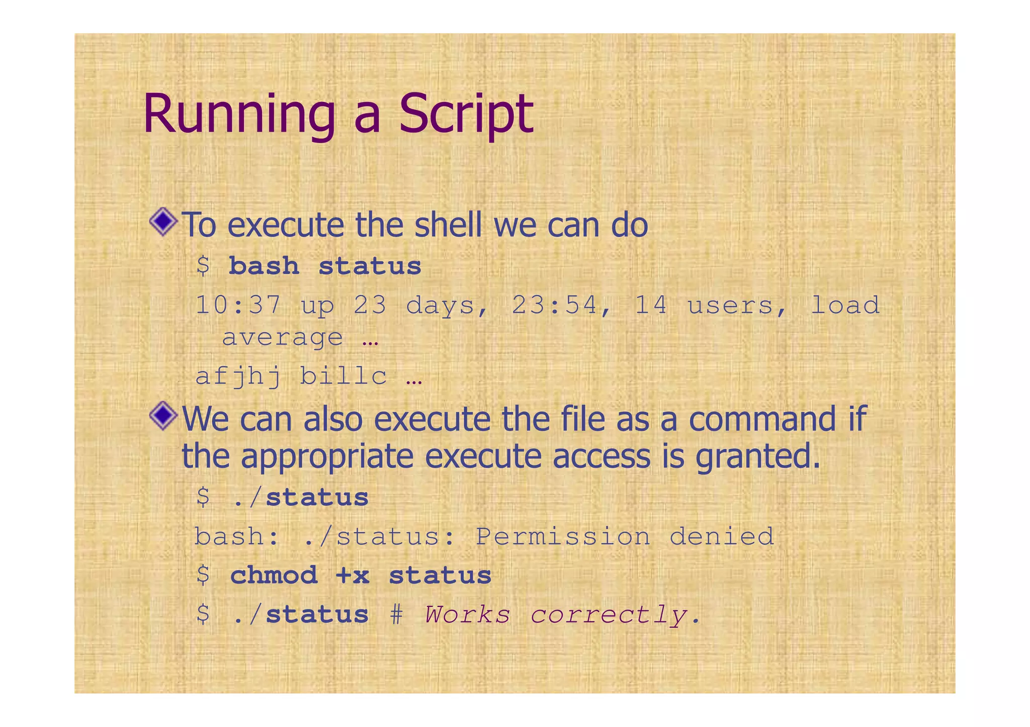 Running a Script
To execute the shell we can do
$ bash status
10:37 up 23 days, 23:54, 14 users, load
average …
afjhj billc …
We can also execute the file as a command if
the appropriate execute access is granted.
$ ./status
bash: ./status: Permission denied
$ chmod +x status
$ ./status # Works correctly.
 