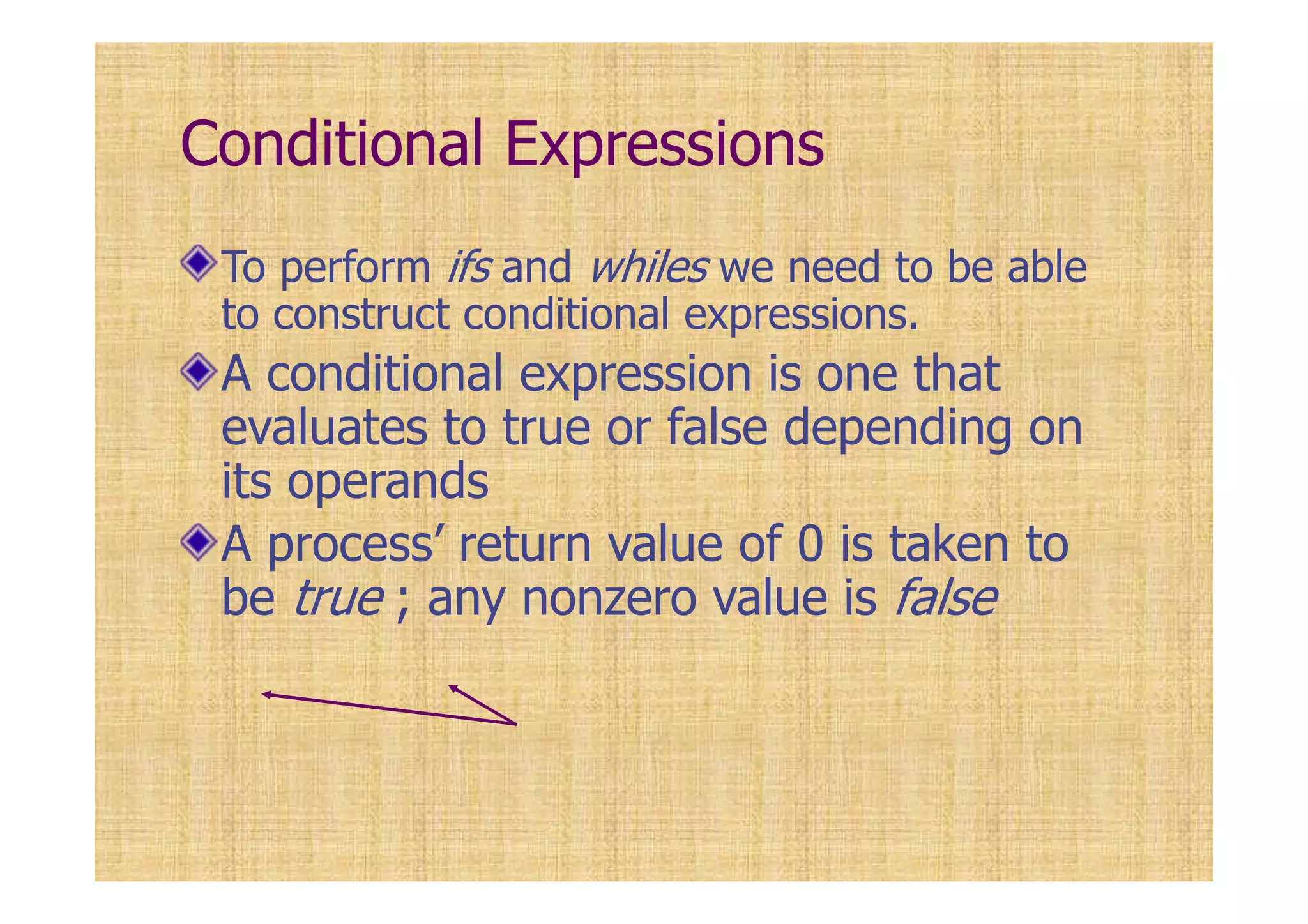 Conditional Expressions
To perform ifs and whiles we need to be able
to construct conditional expressions.
A conditional expression is one that
evaluates to true or false depending on
its operands
A process’ return value of 0 is taken to
be true ; any nonzero value is false
 