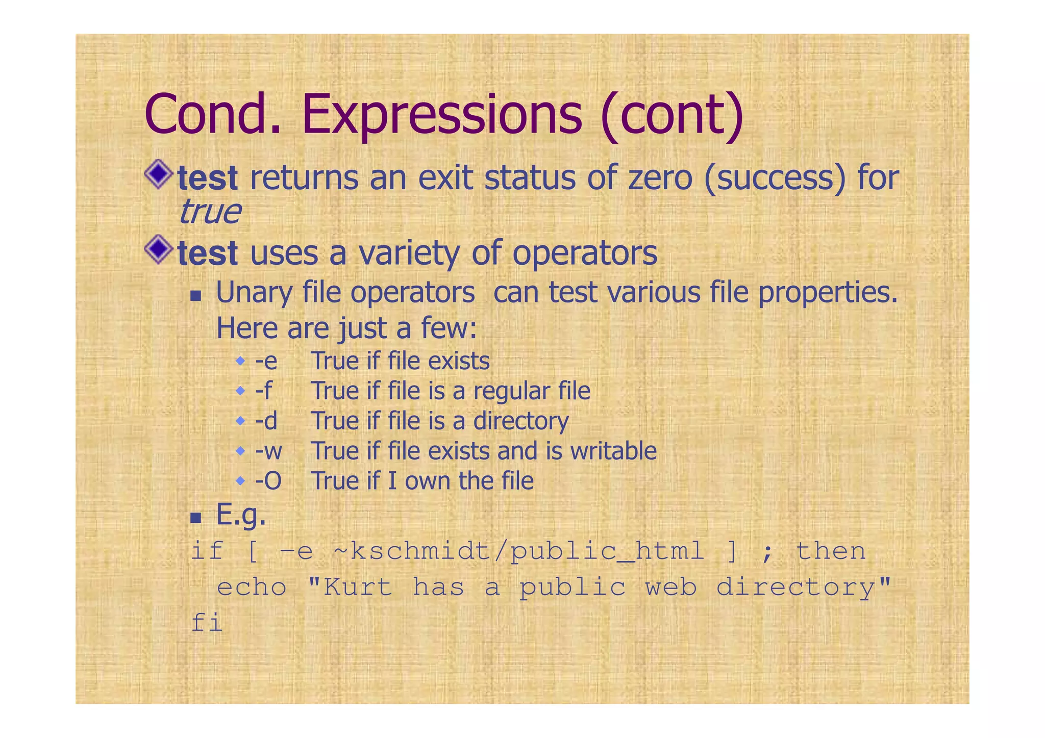Cond. Expressions (cont)
test returns an exit status of zero (success) for
true
test uses a variety of operators
Unary file operators can test various file properties.
Here are just a few:
-e True if file exists
-f True if file is a regular file
-d True if file is a directory
-w True if file exists and is writable
-O True if I own the file
E.g.
if [ -e ~kschmidt/public_html ] ; then
echo "Kurt has a public web directory"
fi
 