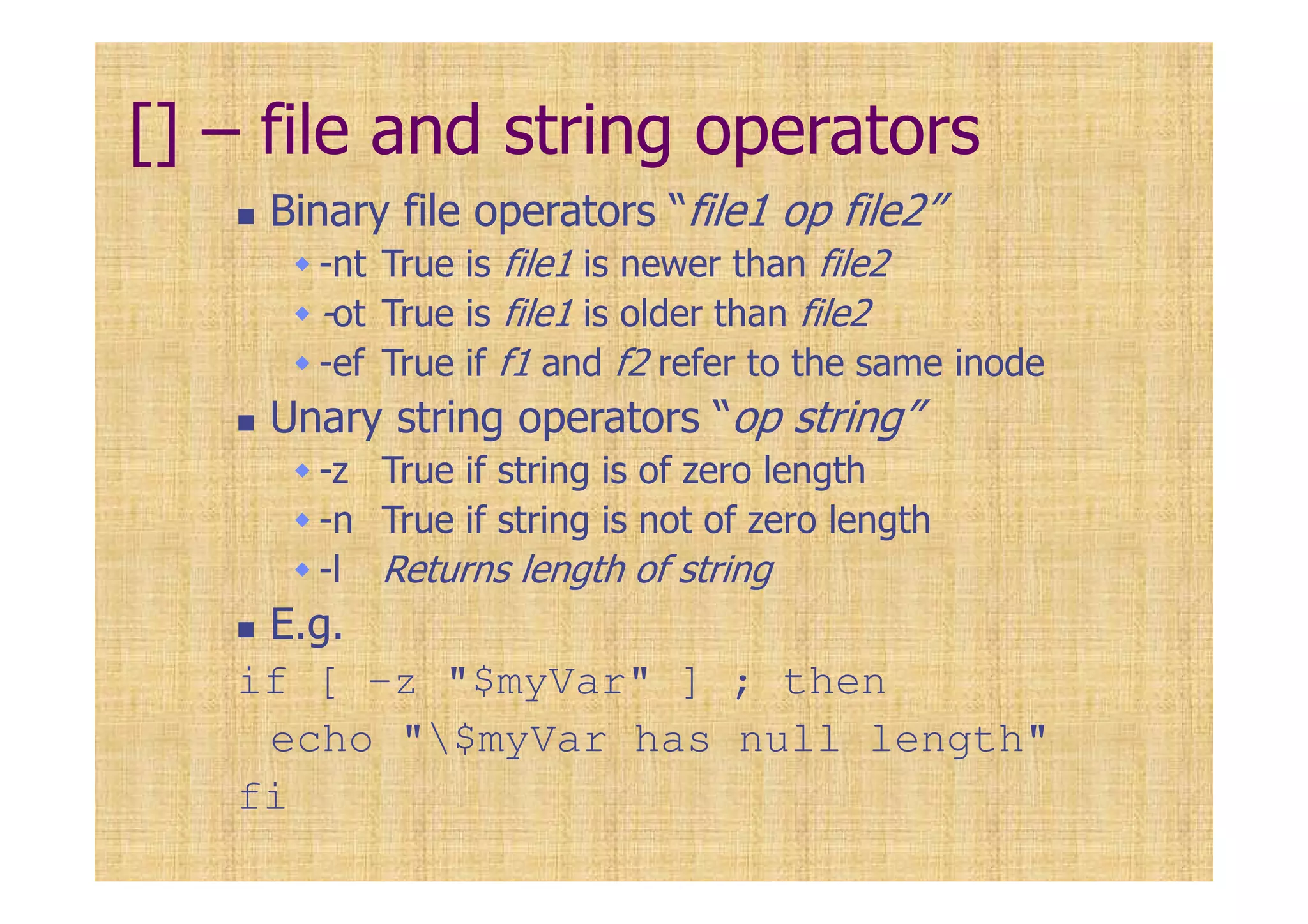 [] – file and string operators
Binary file operators “file1 op file2”
-nt True is file1 is newer than file2
-ot True is file1 is older than file2
-ef True if f1 and f2 refer to the same inode
Unary string operators “op string”
-z True if string is of zero length
-n True if string is not of zero length
-l Returns length of string
E.g.
if [ -z "$myVar" ] ; then
echo "$myVar has null length"
fi
 