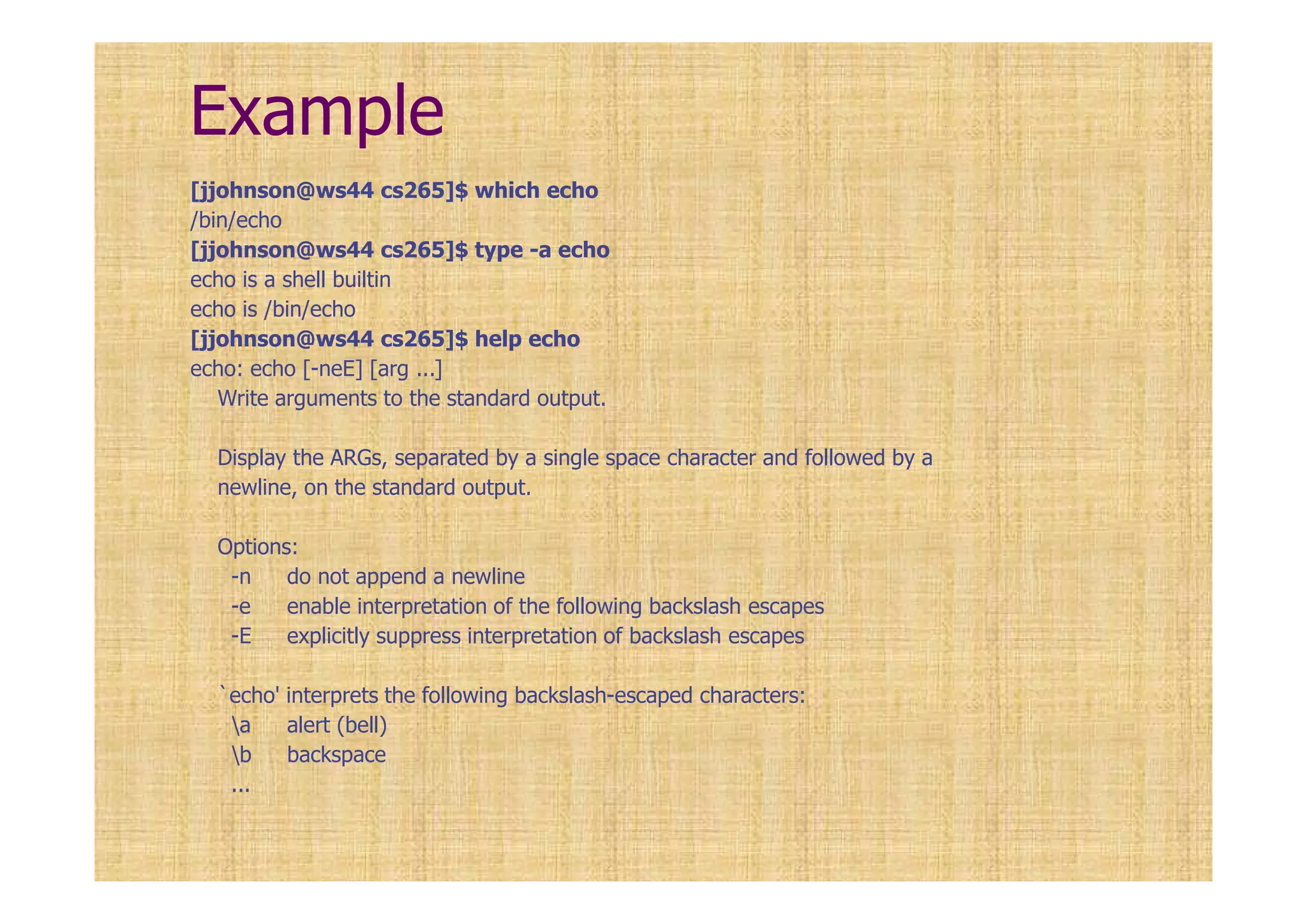 Example
[jjohnson@ws44 cs265]$ which echo
/bin/echo
[jjohnson@ws44 cs265]$ type -a echo
echo is a shell builtin
echo is /bin/echo
[jjohnson@ws44 cs265]$ help echo
echo: echo [-neE] [arg ...]
Write arguments to the standard output.
Display the ARGs, separated by a single space character and followed by a
newline, on the standard output.
Options:
-n do not append a newline
-e enable interpretation of the following backslash escapes
-E explicitly suppress interpretation of backslash escapes
`echo' interprets the following backslash-escaped characters:
a alert (bell)
b backspace
...
 