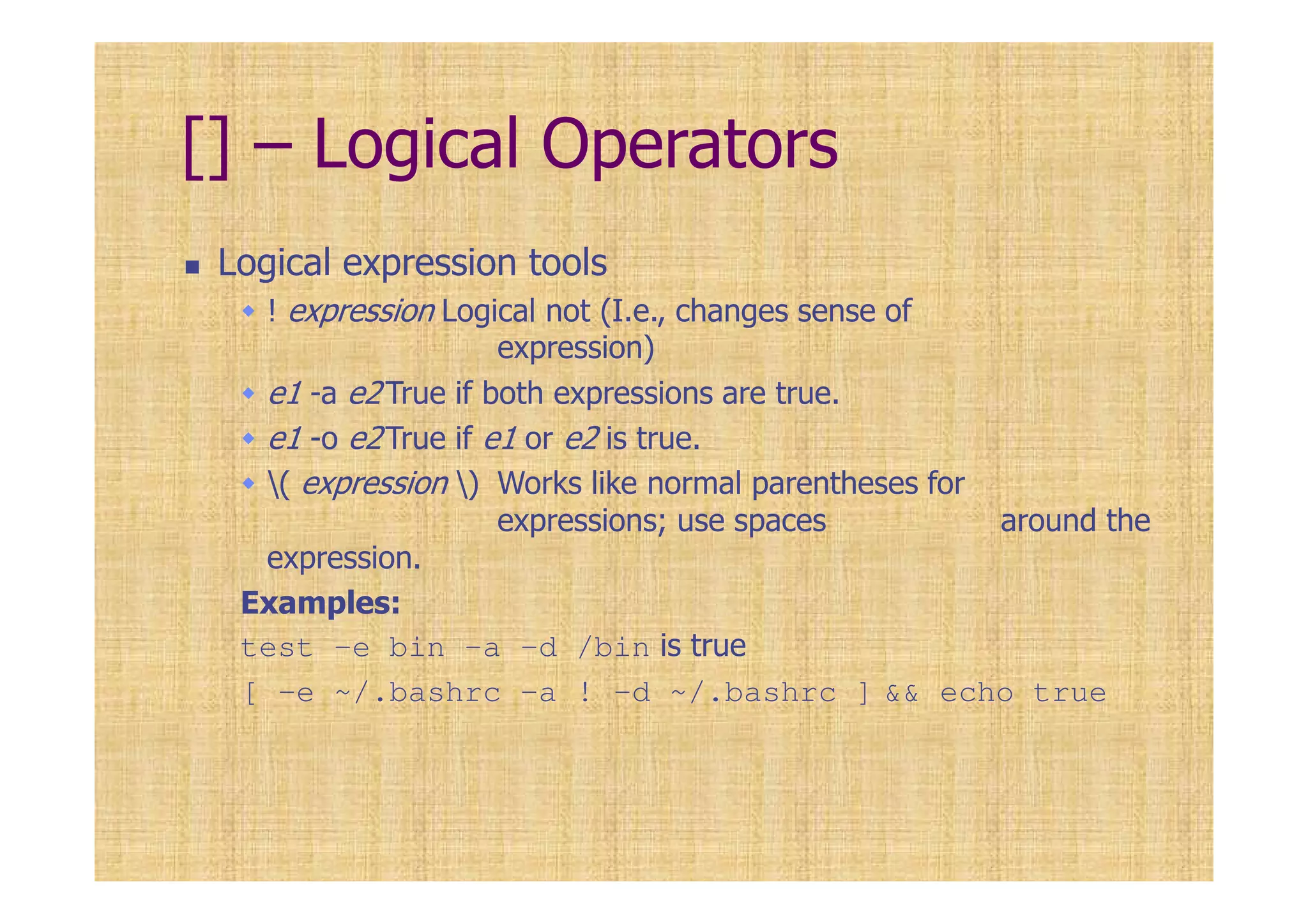 [] – Logical Operators
Logical expression tools
! expression Logical not (I.e., changes sense of
expression)
e1 -a e2 True if both expressions are true.
e1 -o e2True if e1 or e2 is true.
( expression ) Works like normal parentheses for
expressions; use spaces around the
expression.
Examples:
test -e bin -a -d /bin is true
[ -e ~/.bashrc -a ! -d ~/.bashrc ] && echo true
 