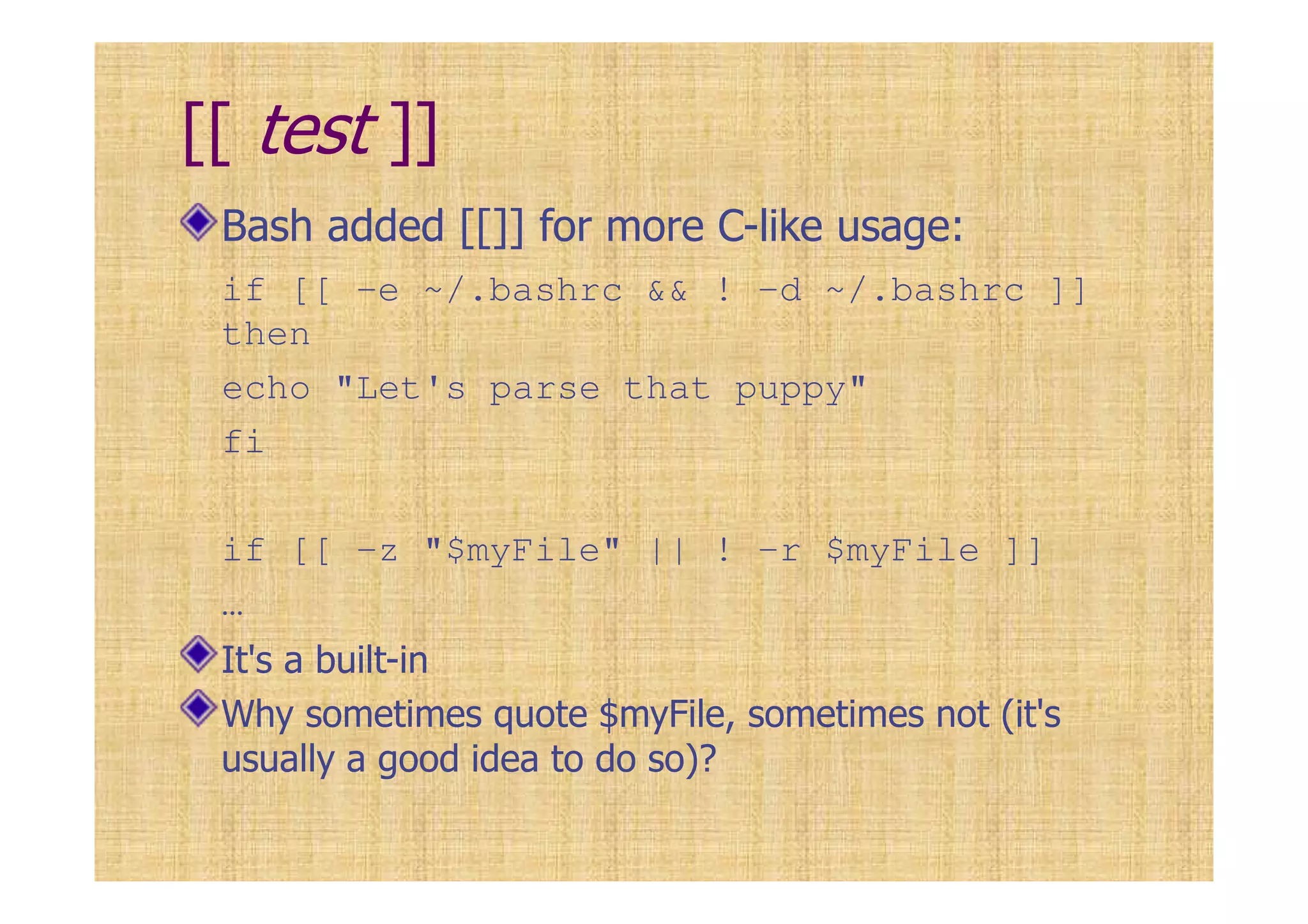 [[ test ]]
Bash added [[]] for more C-like usage:
if [[ -e ~/.bashrc && ! –d ~/.bashrc ]]
then
echo "Let's parse that puppy"
fi
if [[ -z "$myFile" || ! –r $myFile ]]
…
It's a built-in
Why sometimes quote $myFile, sometimes not (it's
usually a good idea to do so)?
 