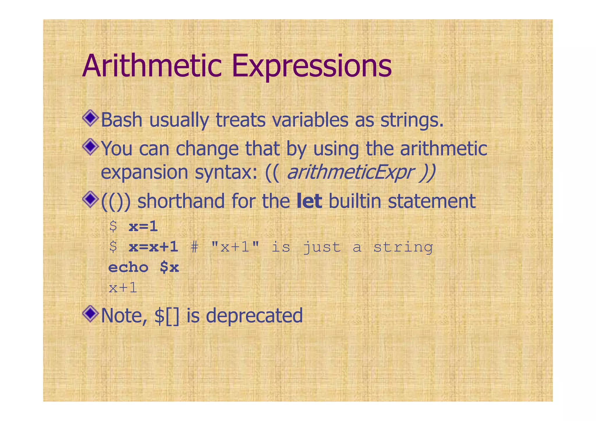 Arithmetic Expressions
Bash usually treats variables as strings.
You can change that by using the arithmetic
expansion syntax: (( arithmeticExpr ))
(()) shorthand for the let builtin statement
$ x=1
$ x=x+1 # "x+1" is just a string
echo $x
x+1
Note, $[] is deprecated
 