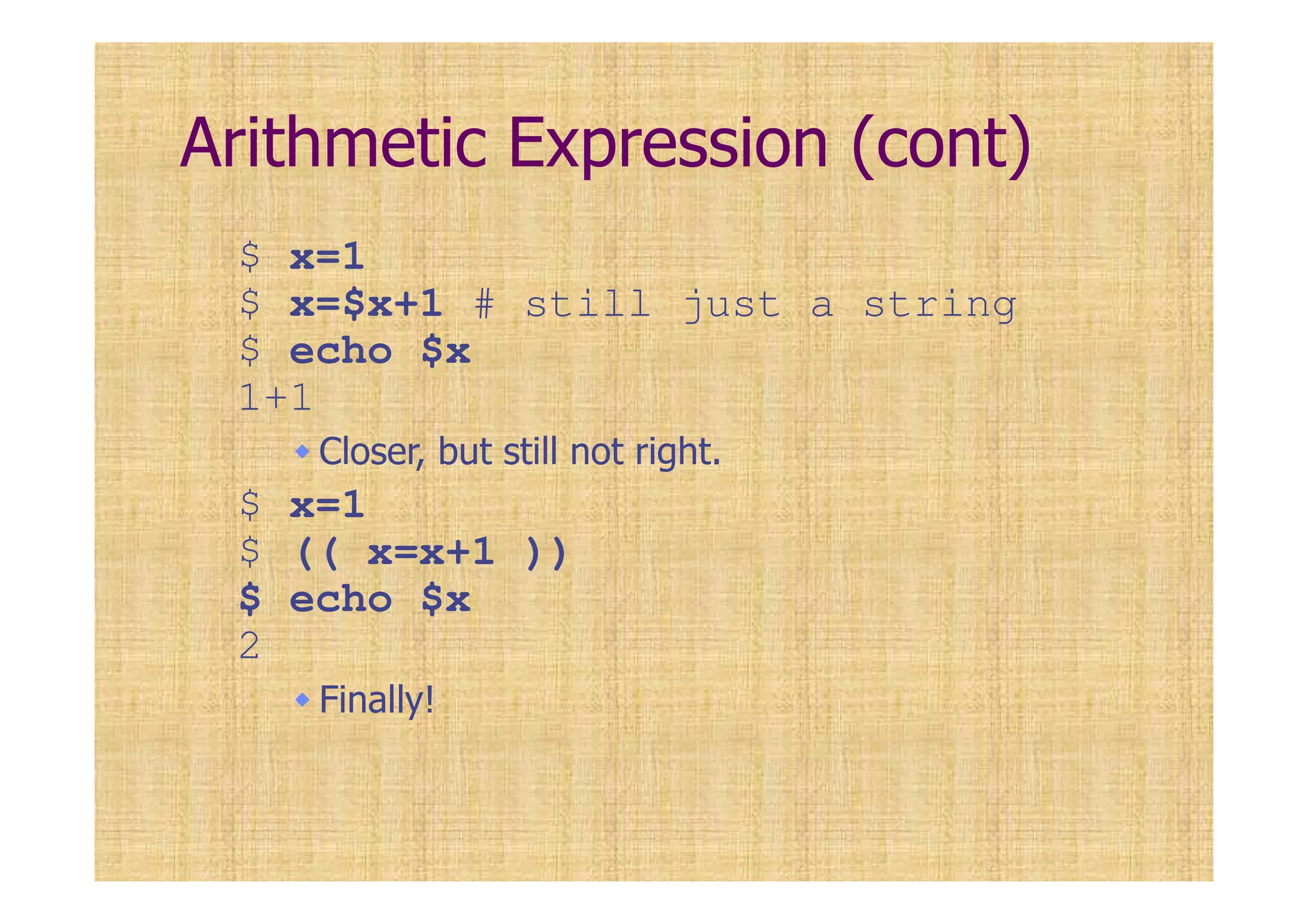 Arithmetic Expression (cont)
$ x=1
$ x=$x+1 # still just a string
$ echo $x
1+1
Closer, but still not right.
$ x=1
$ (( x=x+1 ))
$ echo $x
2
Finally!
 