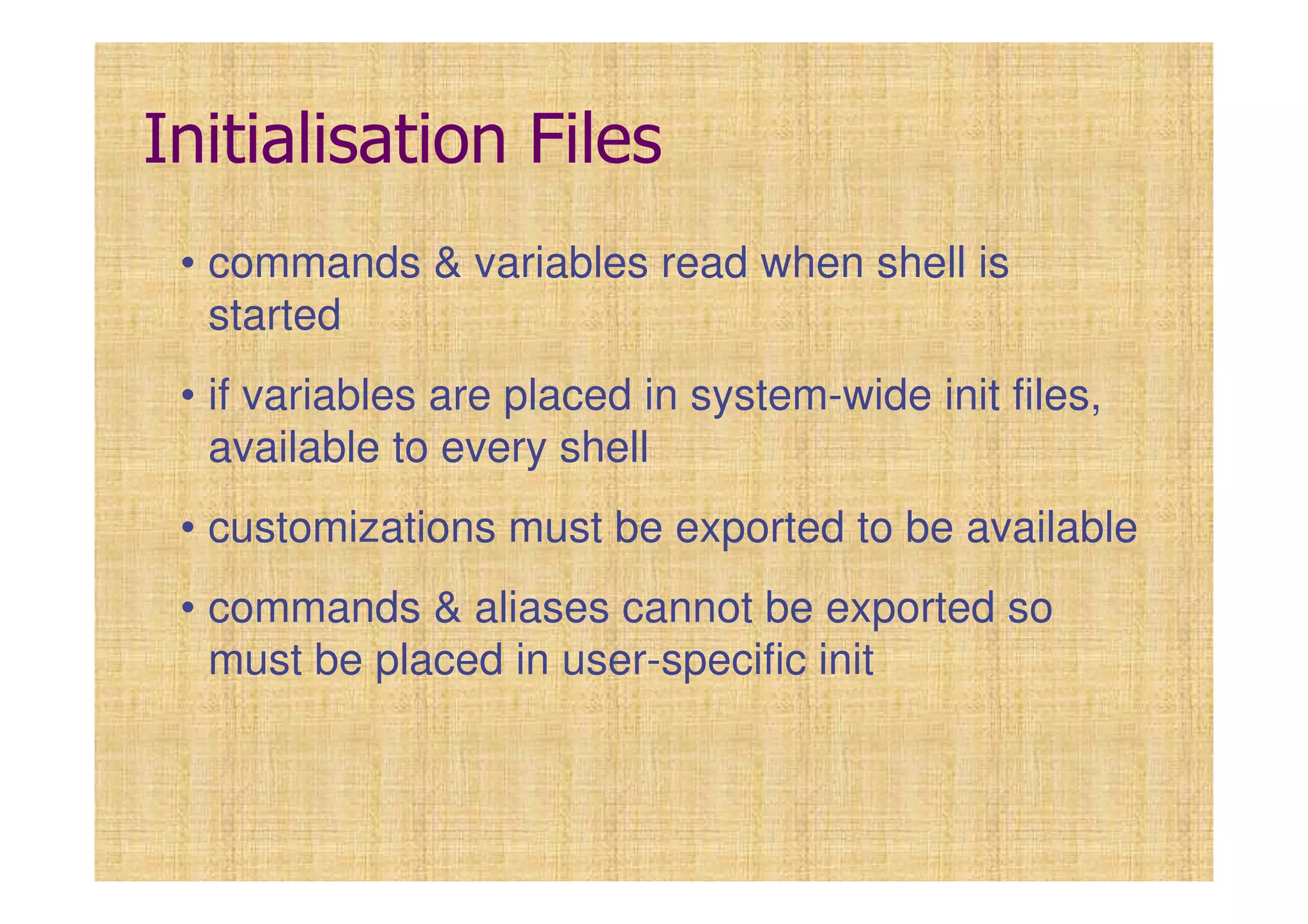 Initialisation Files
• commands & variables read when shell is
started
• if variables are placed in system-wide init files,
available to every shell
• customizations must be exported to be available
• commands & aliases cannot be exported so
must be placed in user-specific init
 