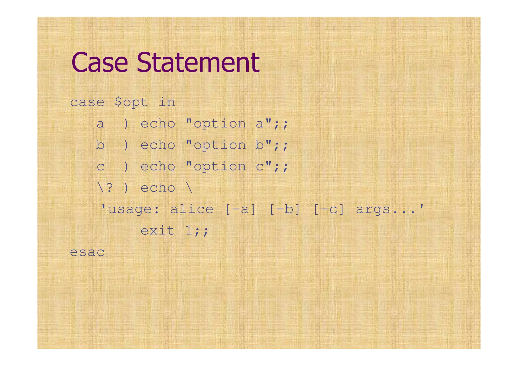 Case Statement
case $opt in
a ) echo "option a";;
b ) echo "option b";;
c ) echo "option c";;
? ) echo 
'usage: alice [-a] [-b] [-c] args...'
exit 1;;
esac
 