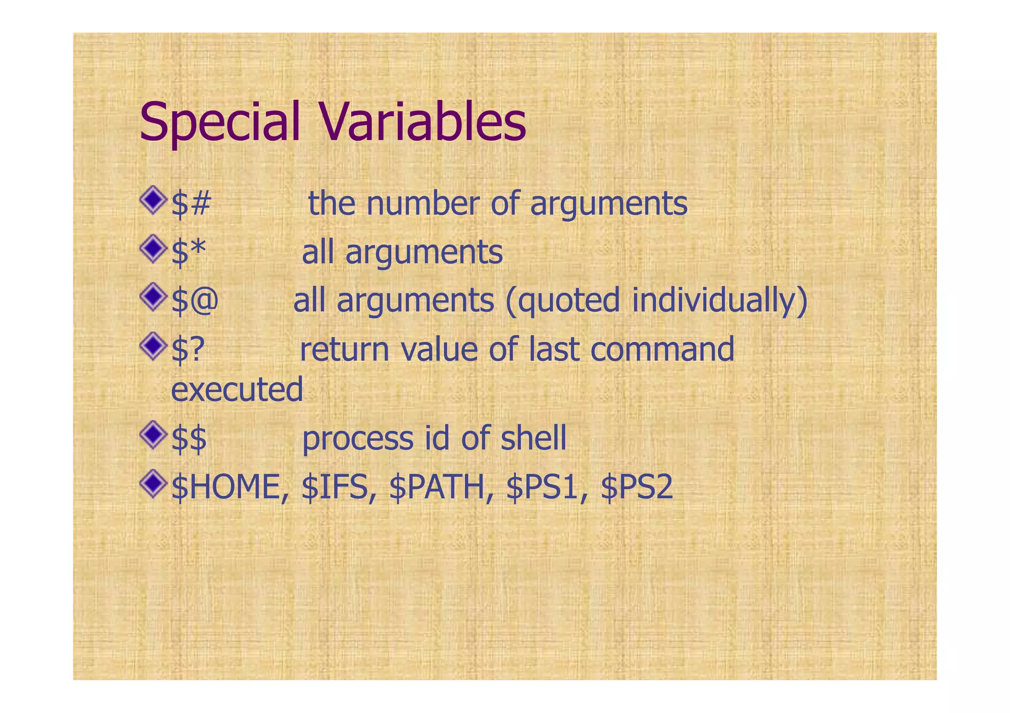 Special Variables
$# the number of arguments
$* all arguments
$@ all arguments (quoted individually)
$? return value of last command
executed
$$ process id of shell
$HOME, $IFS, $PATH, $PS1, $PS2
 