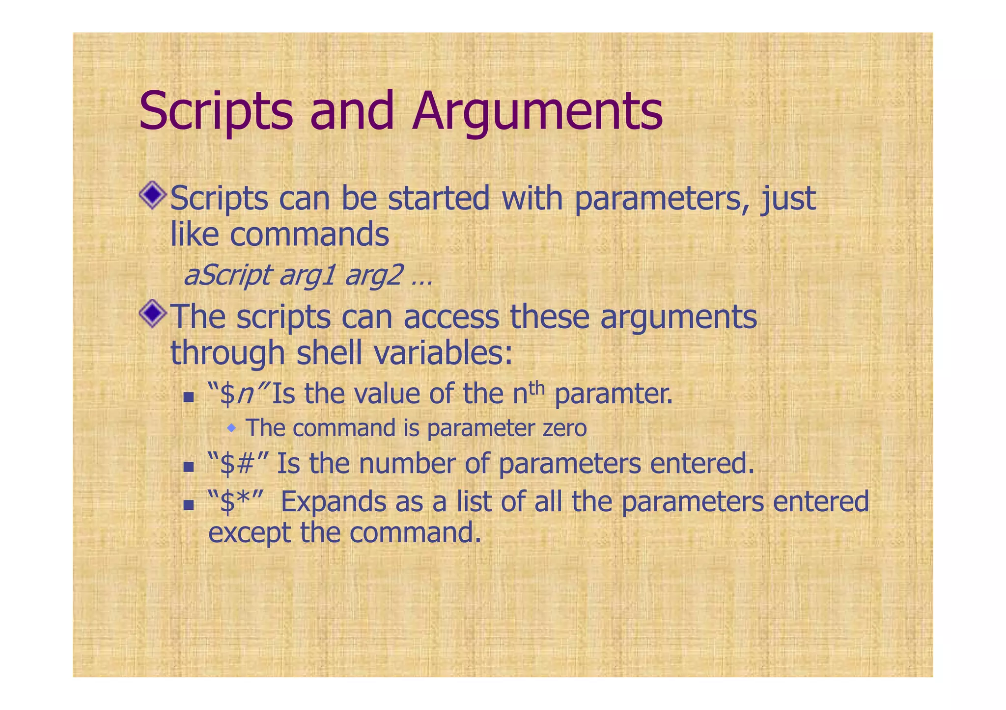 Scripts and Arguments
Scripts can be started with parameters, just
like commands
aScript arg1 arg2 …
The scripts can access these arguments
through shell variables:
“$n” Is the value of the nth paramter.
The command is parameter zero
“$#” Is the number of parameters entered.
“$*” Expands as a list of all the parameters entered
except the command.
 