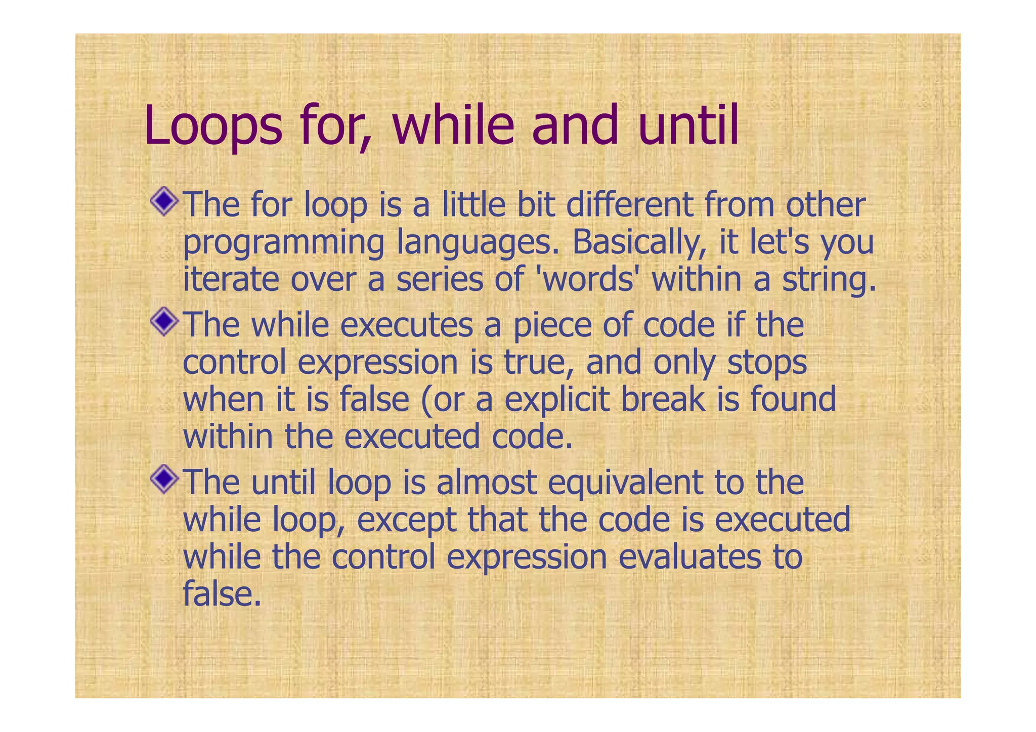 Loops for, while and until
The for loop is a little bit different from other
programming languages. Basically, it let's you
iterate over a series of 'words' within a string.
The while executes a piece of code if the
control expression is true, and only stops
when it is false (or a explicit break is found
within the executed code.
The until loop is almost equivalent to the
while loop, except that the code is executed
while the control expression evaluates to
false.
 