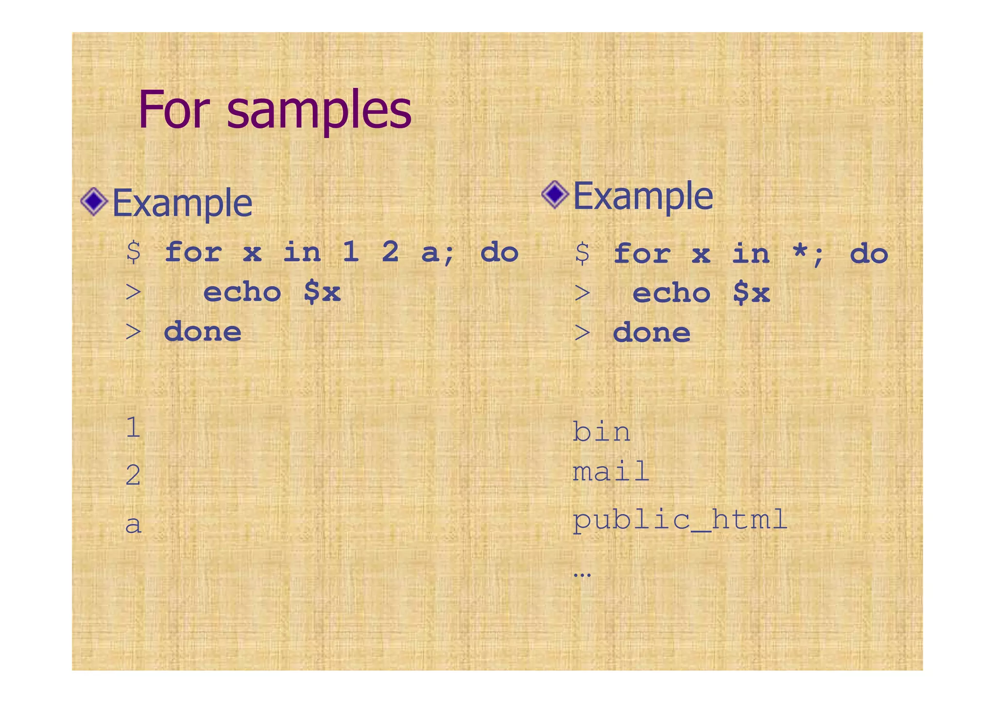 For samples
Example
$ for x in 1 2 a; do
> echo $x
> done
1
2
a
Example
$ for x in *; do
> echo $x
> done
bin
mail
public_html
…
 