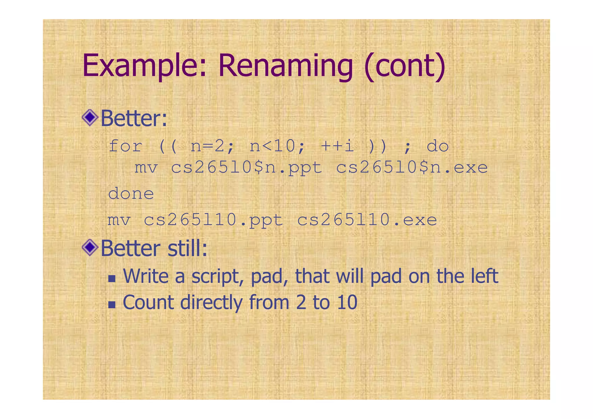 Example: Renaming (cont)
Better:
for (( n=2; n<10; ++i )) ; do
mv cs265l0$n.ppt cs265l0$n.exe
done
mv cs265l10.ppt cs265l10.exe
Better still:
Write a script, pad, that will pad on the left
Count directly from 2 to 10
 