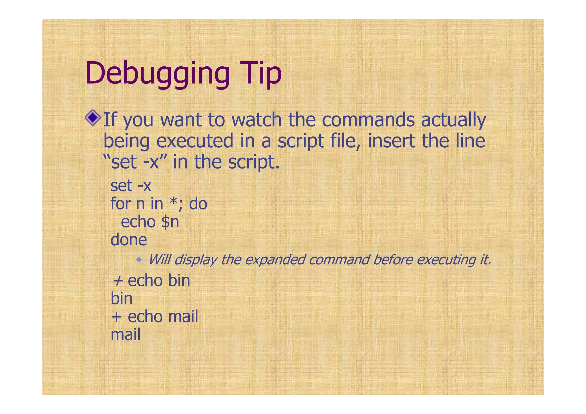 Debugging Tip
If you want to watch the commands actually
being executed in a script file, insert the line
“set -x” in the script.
set -x
for n in *; do
echo $n
done
Will display the expanded command before executing it.
+ echo bin
bin
+ echo mail
mail
 