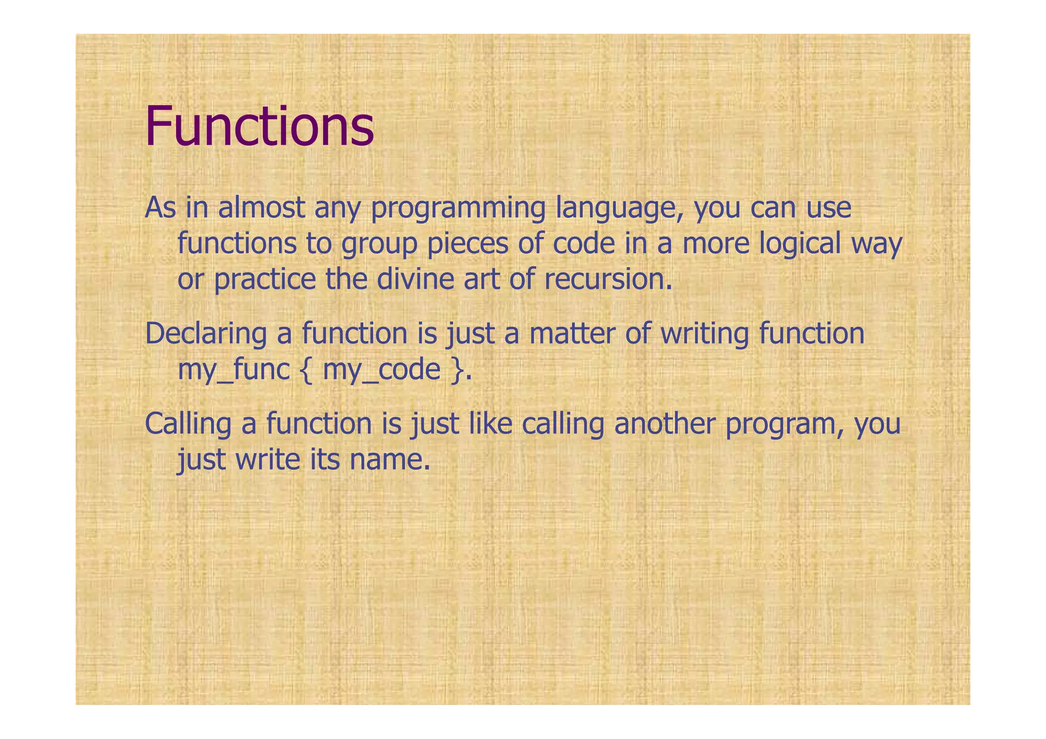 Functions
As in almost any programming language, you can use
functions to group pieces of code in a more logical way
or practice the divine art of recursion.
Declaring a function is just a matter of writing function
my_func { my_code }.
Calling a function is just like calling another program, you
just write its name.
 