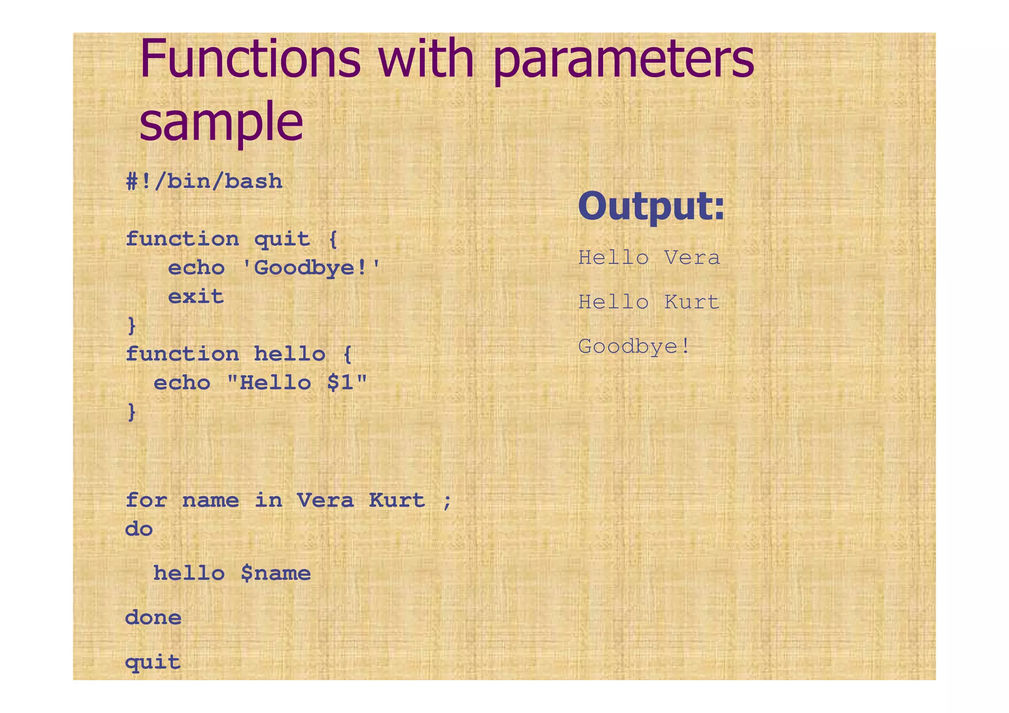 Functions with parameters
sample
#!/bin/bash
function quit {
echo 'Goodbye!'
exit
}
function hello {
echo "Hello $1"
}
for name in Vera Kurt ;
do
hello $name
done
quit
Output:
Hello Vera
Hello Kurt
Goodbye!
 