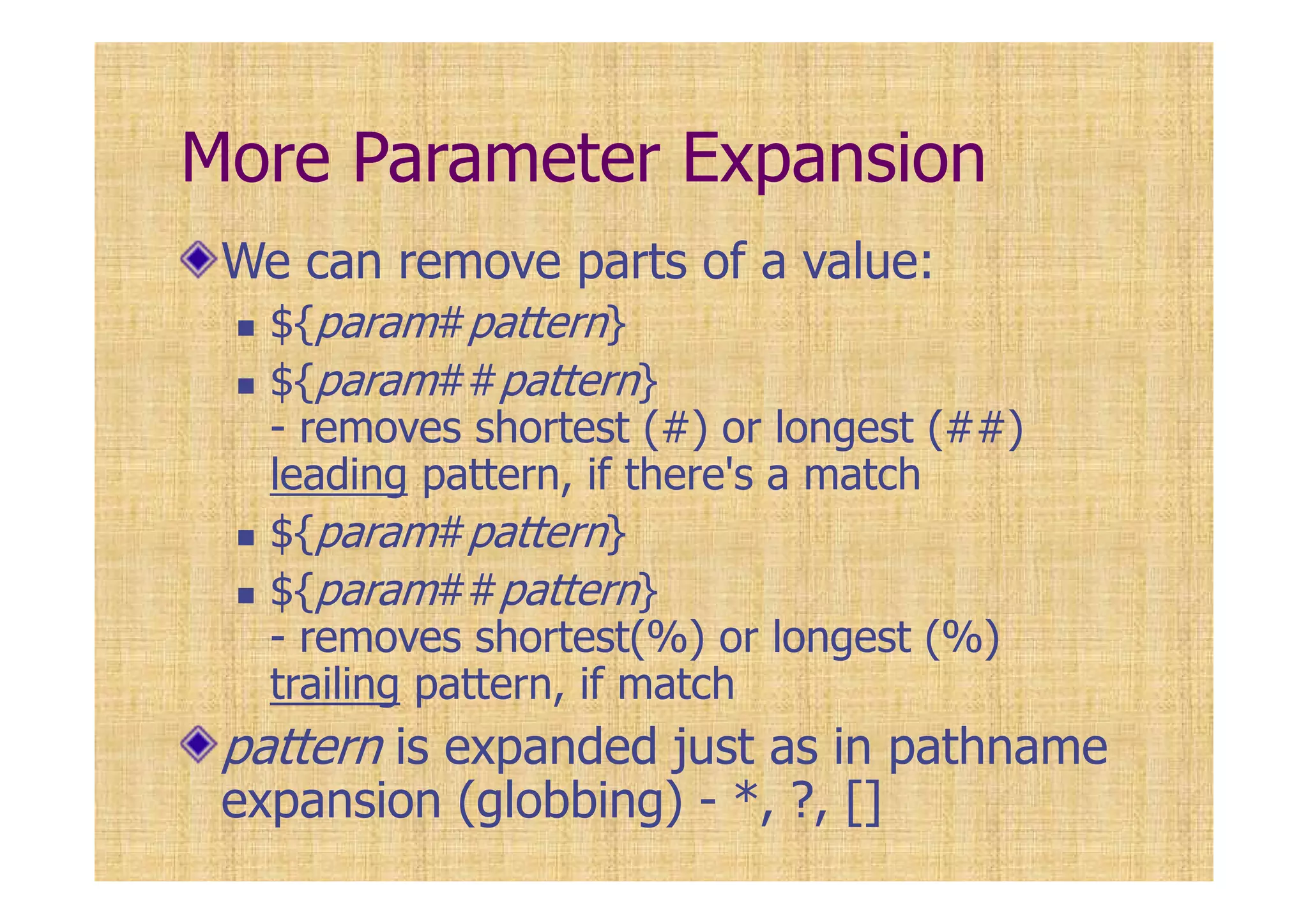 More Parameter Expansion
We can remove parts of a value:
${param#pattern}
${param##pattern}
- removes shortest (#) or longest (##)
leading pattern, if there's a match
${param#pattern}
${param##pattern}
- removes shortest(%) or longest (%)
trailing pattern, if match
pattern is expanded just as in pathname
expansion (globbing) - *, ?, []
 