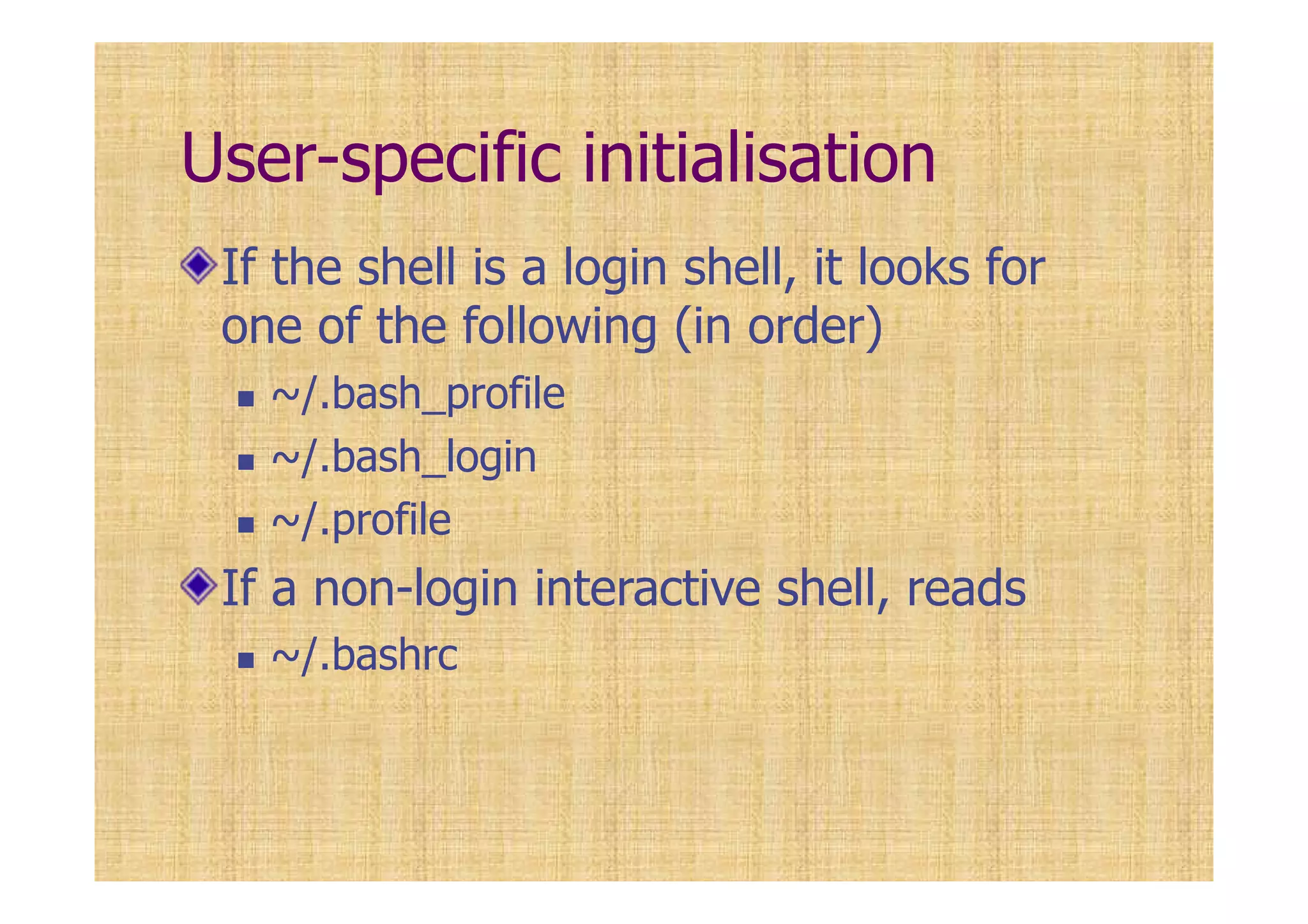 User-specific initialisation
If the shell is a login shell, it looks for
one of the following (in order)
~/.bash_profile
~/.bash_login
~/.profile
If a non-login interactive shell, reads
~/.bashrc
 