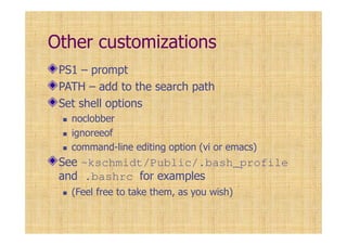Other customizations
PS1 – prompt
PATH – add to the search path
Set shell options
noclobber
ignoreeof
command-line editing option (vi or emacs)
See ~kschmidt/Public/.bash_profile
and .bashrc for examples
(Feel free to take them, as you wish)
 