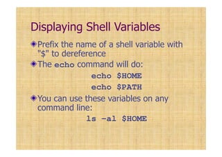 Displaying Shell Variables
Prefix the name of a shell variable with
"$" to dereference
The echo command will do:
echo $HOME
echo $PATH
You can use these variables on any
command line:
ls -al $HOME
 