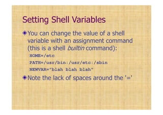 Setting Shell Variables
You can change the value of a shell
variable with an assignment command
(this is a shell builtin command):
HOME=/etc
PATH=/usr/bin:/usr/etc:/sbin
NEWVAR="blah blah blah"
Note the lack of spaces around the '='
 