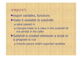 export
export variables, functions
make it available to subshells
value passed in
changes made to a value in the subshell do
not persist in the caller
Subshell is created whenever a script or
a program is run
Inherits parent shell's exported variables
 