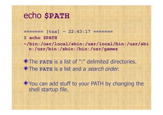 echo $PATH
======= [tux] - 22:43:17 =======
$ echo $PATH
~/bin:/usr/local/sbin:/usr/local/bin:/usr/sbi
n:/usr/bin:/sbin:/bin:/usr/games
The PATH is a list of ":" delimited directories.
The PATH is a list and a search order.
You can add stuff to your PATH by changing the
shell startup file.
 