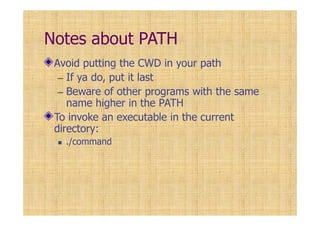 Notes about PATH
Avoid putting the CWD in your path
– If ya do, put it last
– Beware of other programs with the same
name higher in the PATH
To invoke an executable in the current
directory:
./command
 