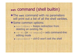 set command (shell builtin)
The set command with no parameters
will print out a list of all the shell varibles.
Some common options:
noclobber – Keeps redirection from
deleting an existing file
-o vi (or -o emacs) – sets command-line
editing mode
ignoreeof – ctrl-D won't exit the shell
 