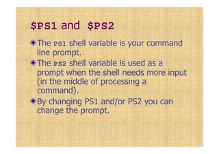 $PS1 and $PS2
The PS1 shell variable is your command
line prompt.
The PS2 shell variable is used as a
prompt when the shell needs more input
(in the middle of processing a
command).
By changing PS1 and/or PS2 you can
change the prompt.
 