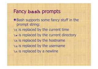 Fancy bash prompts
Bash supports some fancy stuff in the
prompt string:
t is replaced by the current time
w is replaced by the current directory
h is replaced by the hostname
u is replaced by the username
n is replaced by a newline
 