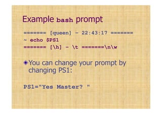 Example bash prompt
======= [queen] - 22:43:17 =======
~ echo $PS1
======= [h] - t =======nw
You can change your prompt by
changing PS1:
PS1="Yes Master? "
 