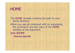HOME
The HOME variable contains the path to your
home directory.
When you use cd command with no arguments,
the command uses the value of the HOME
variable as the argument.
echo $HOME
/home/vzaychik
 
