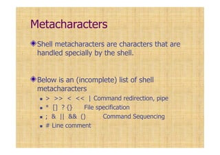 Metacharacters
Shell metacharacters are characters that are
handled specially by the shell.
Below is an (incomplete) list of shell
metacharacters
> >> < << | Command redirection, pipe
* [] ? {} File specification
; & || && () Command Sequencing
# Line comment
 