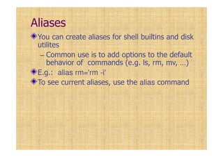 Aliases
You can create aliases for shell builtins and disk
utilites
– Common use is to add options to the default
behavior of commands (e.g. ls, rm, mv, …)
E.g.: alias rm='rm -i'
To see current aliases, use the alias command
 