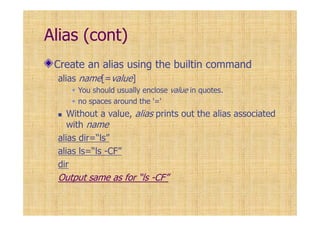 Alias (cont)
Create an alias using the builtin command
alias name[=value]
You should usually enclose value in quotes.
no spaces around the '='
Without a value, alias prints out the alias associated
with name
alias dir=“ls”
alias ls=“ls -CF”
dir
Output same as for “ls -CF”
 
