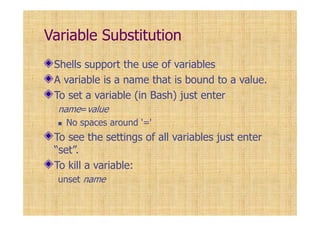 Variable Substitution
Shells support the use of variables
A variable is a name that is bound to a value.
To set a variable (in Bash) just enter
name=value
No spaces around '='
To see the settings of all variables just enter
“set”.
To kill a variable:
unset name
 