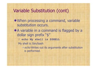 Variable Substitution (cont)
When processing a command, variable
substitution occurs.
A variable in a command is flagged by a
dollar sign prefix “$”
$ echo My shell is $SHELL
My shell is /bin/bash
echo Writes out its arguments after substitution
is performed.
 