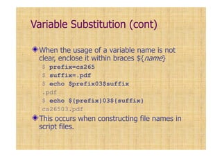 Variable Substitution (cont)
When the usage of a variable name is not
clear, enclose it within braces ${name}
$ prefix=cs265
$ suffix=.pdf
$ echo $prefix03$suffix
.pdf
$ echo ${prefix}03${suffix}
cs26503.pdf
This occurs when constructing file names in
script files.
 