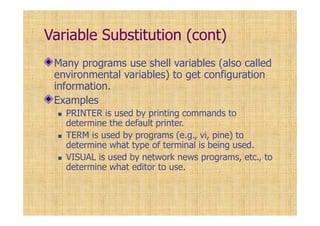 Variable Substitution (cont)
Many programs use shell variables (also called
environmental variables) to get configuration
information.
Examples
PRINTER is used by printing commands to
determine the default printer.
TERM is used by programs (e.g., vi, pine) to
determine what type of terminal is being used.
VISUAL is used by network news programs, etc., to
determine what editor to use.
 