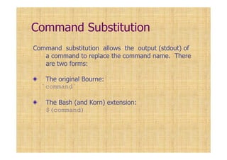 Command Substitution
Command substitution allows the output (stdout) of
a command to replace the command name. There
are two forms:
The original Bourne:
`command`
The Bash (and Korn) extension:
$(command)
 