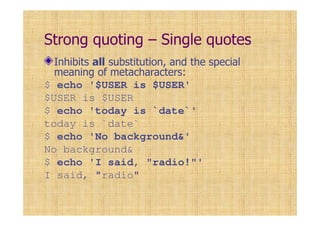 Strong quoting – Single quotes
Inhibits all substitution, and the special
meaning of metacharacters:
$ echo '$USER is $USER'
$USER is $USER
$ echo 'today is `date`'
today is `date`
$ echo 'No background&'
No background&
$ echo 'I said, "radio!"'
I said, "radio"
 