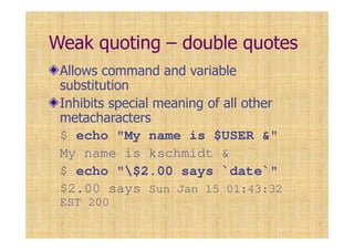 Weak quoting – double quotes
Allows command and variable
substitution
Inhibits special meaning of all other
metacharacters
$ echo "My name is $USER &"
My name is kschmidt &
$ echo "$2.00 says `date`"
$2.00 says Sun Jan 15 01:43:32
EST 200
 